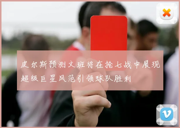 皮尔斯预测文班将在抢七战中展现超级巨星风范引领球队胜利