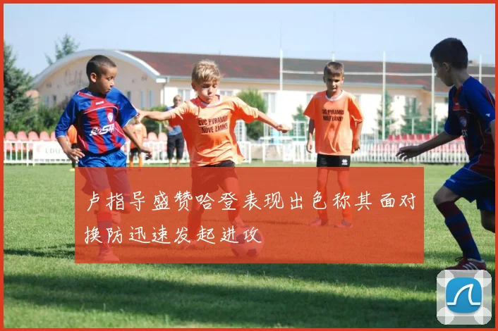 卢指导盛赞哈登表现出色称其面对换防迅速发起进攻