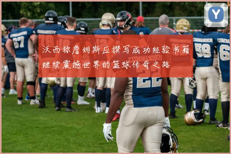 沃西称詹姆斯应撰写成功经验书籍继续震撼世界的篮球传奇之路
