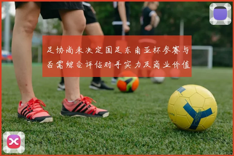 足协尚未决定国足东南亚杯参赛与否需综合评估对手实力及商业价值
