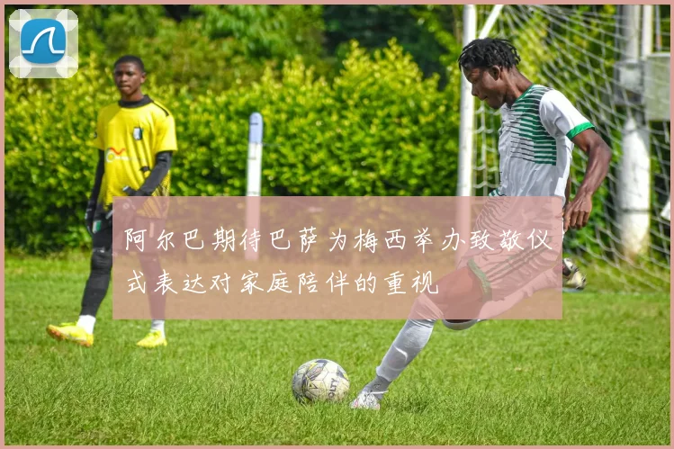 阿尔巴期待巴萨为梅西举办致敬仪式表达对家庭陪伴的重视