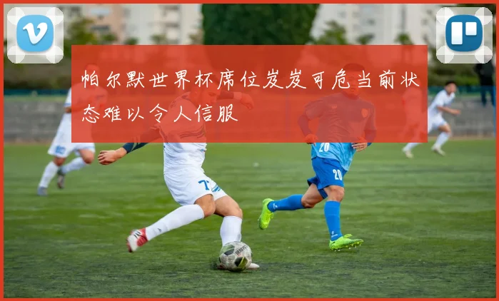 帕尔默世界杯席位岌岌可危当前状态难以令人信服