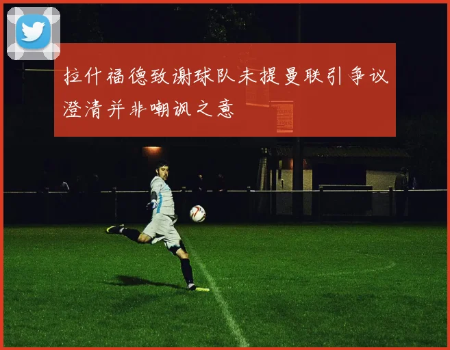 拉什福德致谢球队未提曼联引争议澄清并非嘲讽之意