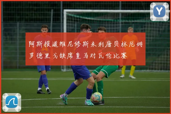阿斯报道维尼修斯米利唐贝林厄姆罗德里戈缺席皇马对瓦伦比赛