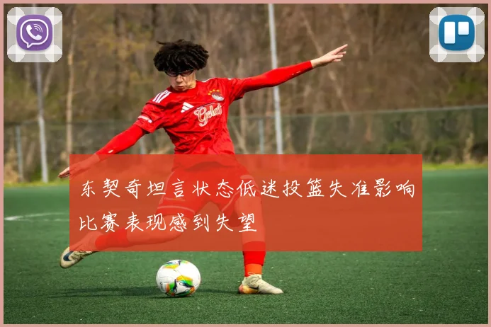 东契奇坦言状态低迷投篮失准影响比赛表现感到失望