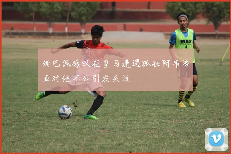 姆巴佩感叹在皇马遭遇孤独阿韦洛亚对他不公引发关注
