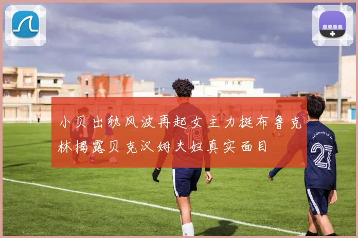 小贝出轨风波再起女主力挺布鲁克林揭露贝克汉姆夫妇真实面目