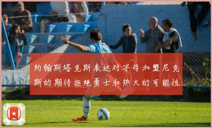 约翰斯塔克斯表达对字母加盟尼克斯的期待拒绝勇士和热火的可能性