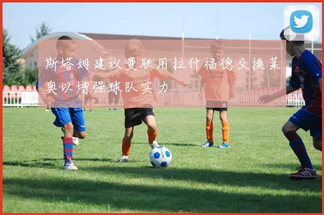 斯塔姆建议曼联用拉什福德交换莱奥以增强球队实力