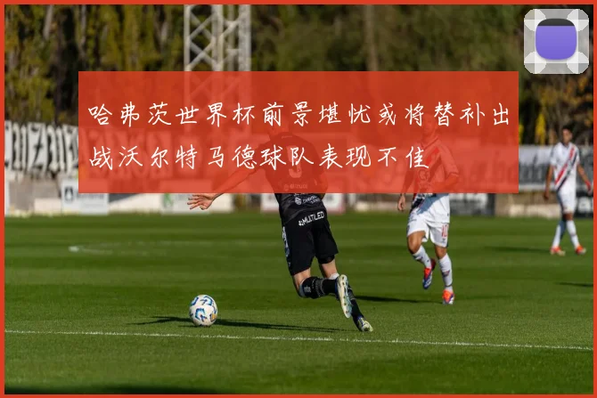 哈弗茨世界杯前景堪忧或将替补出战沃尔特马德球队表现不佳